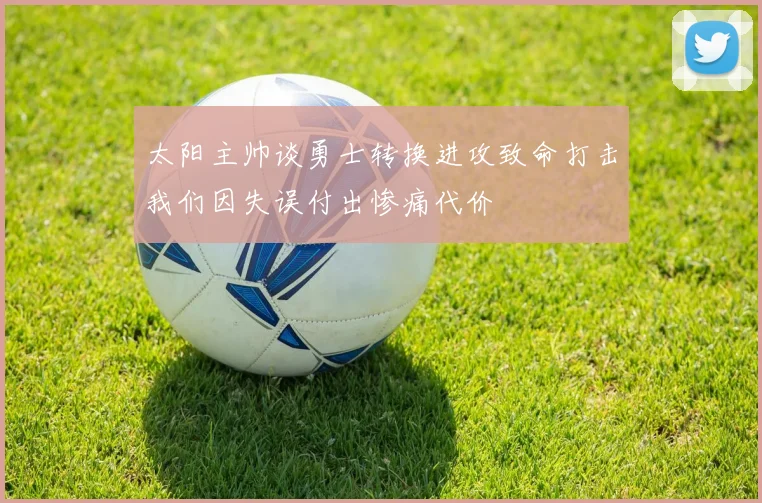 太阳主帅谈勇士转换进攻致命打击我们因失误付出惨痛代价