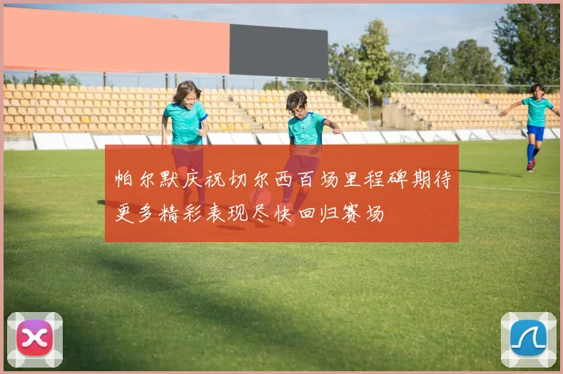 帕尔默庆祝切尔西百场里程碑期待更多精彩表现尽快回归赛场