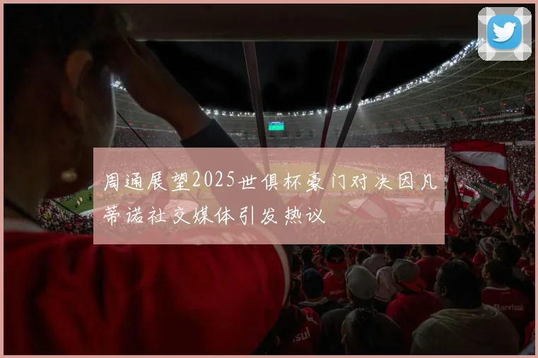 周通展望2025世俱杯豪门对决因凡蒂诺社交媒体引发热议