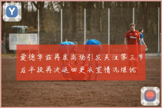 爱德华兹再度离场引发关注第三节后半段再次返回更衣室情况堪忧