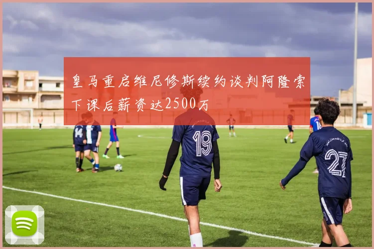 皇马重启维尼修斯续约谈判阿隆索下课后薪资达2500万