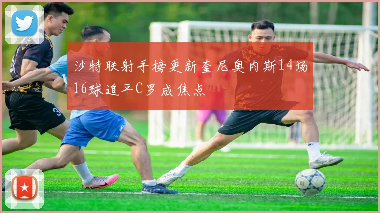 沙特联射手榜更新奎尼奥内斯14场16球追平C罗成焦点