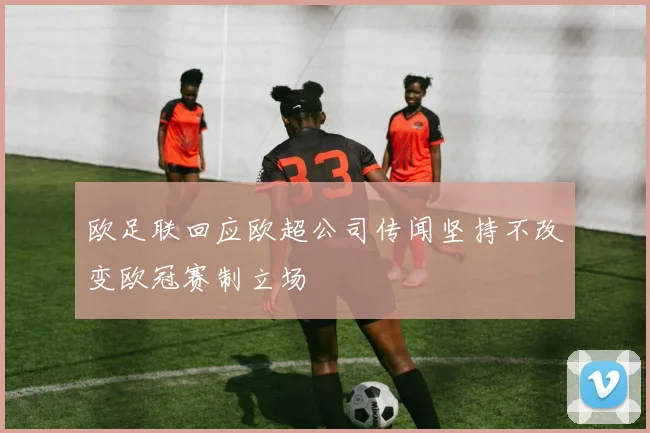 欧足联回应欧超公司传闻坚持不改变欧冠赛制立场