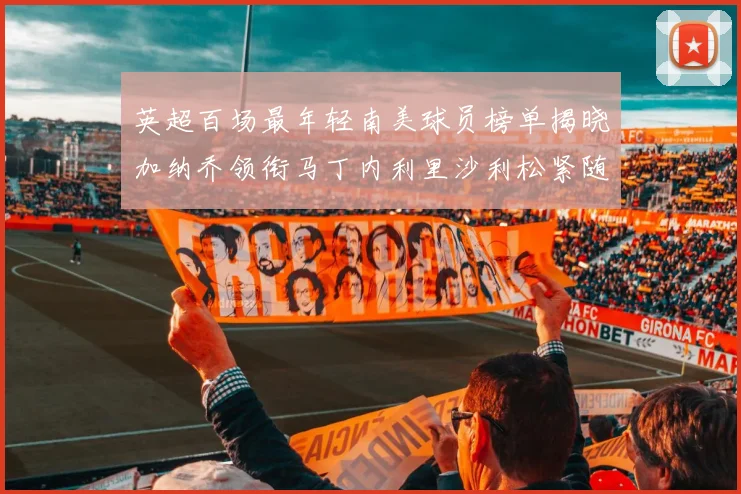 英超百场最年轻南美球员榜单揭晓加纳乔领衔马丁内利里沙利松紧随其后