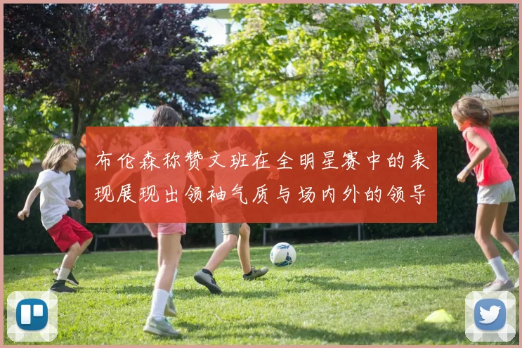 布伦森称赞文班在全明星赛中的表现展现出领袖气质与场内外的领导力