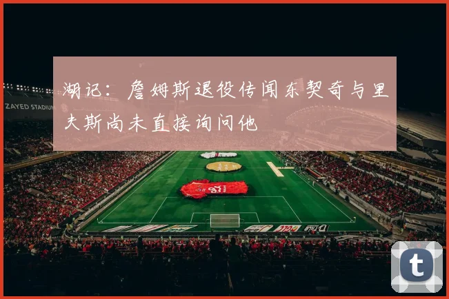 湖记：詹姆斯退役传闻东契奇与里夫斯尚未直接询问他