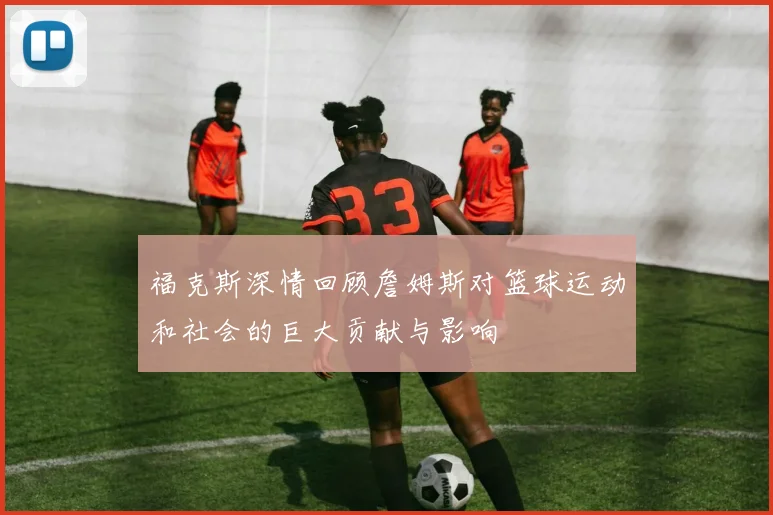 福克斯深情回顾詹姆斯对篮球运动和社会的巨大贡献与影响
