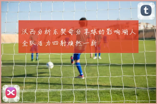 沃西分析东契奇分享球的影响湖人全队活力四射焕然一新