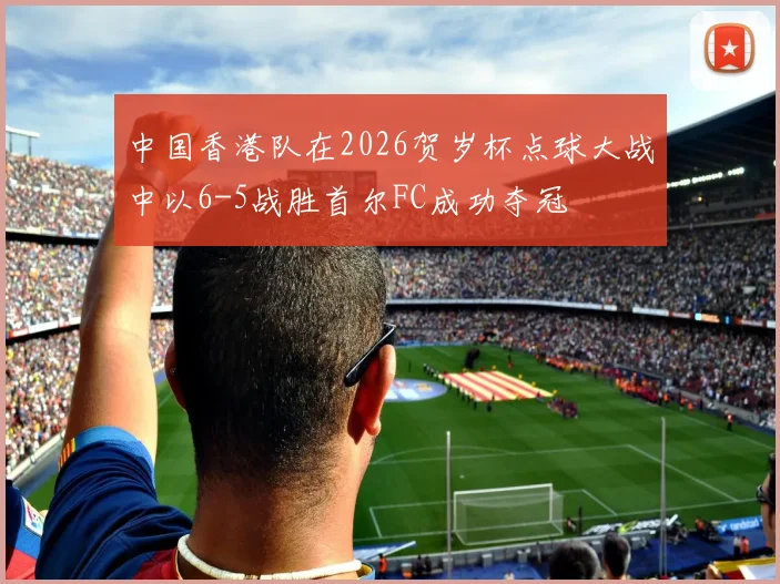 中国香港队在2026贺岁杯点球大战中以6-5战胜首尔FC成功夺冠