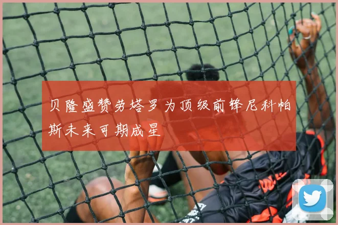 贝隆盛赞劳塔罗为顶级前锋尼科帕斯未来可期成星