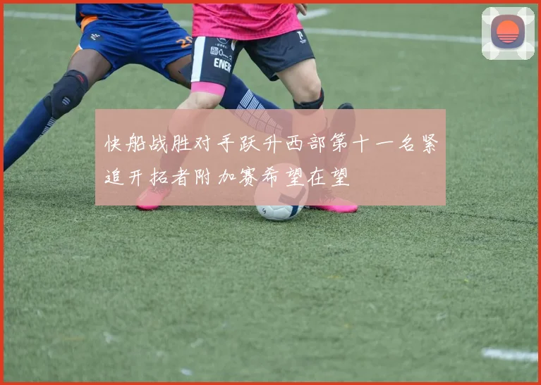 快船战胜对手跃升西部第十一名紧追开拓者附加赛希望在望