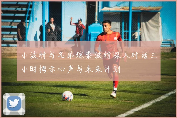 小波特与兄弟琼泰波特深入对话三小时揭示心声与未来计划
