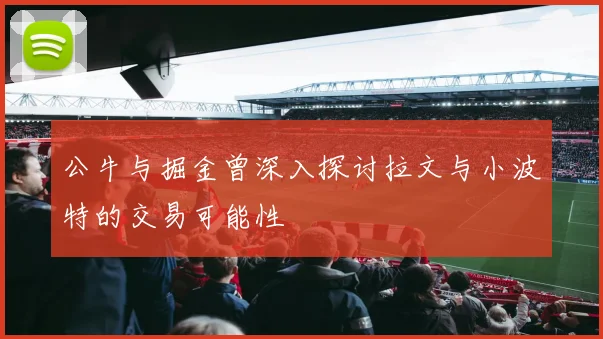 公牛与掘金曾深入探讨拉文与小波特的交易可能性