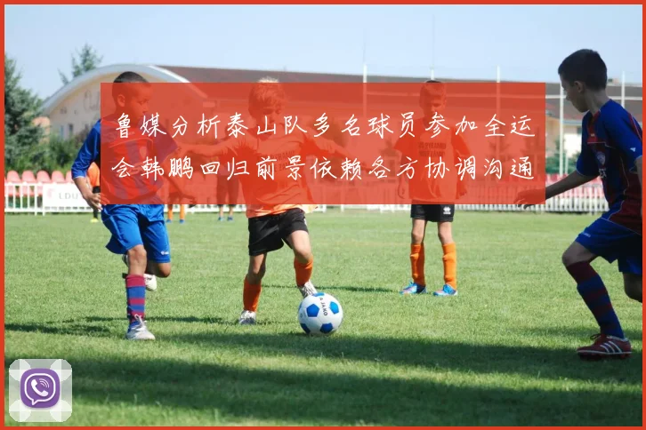 鲁媒分析泰山队多名球员参加全运会韩鹏回归前景依赖各方协调沟通