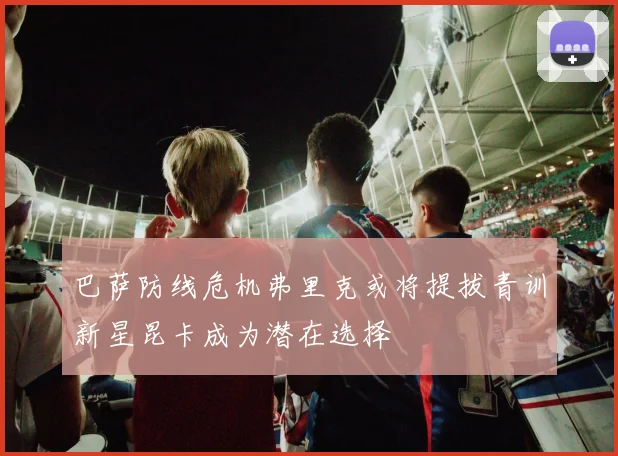 巴萨防线危机弗里克或将提拔青训新星昆卡成为潜在选择