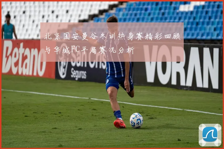 北京国安曼谷冬训热身赛精彩回顾与华城FC平局赛况分析