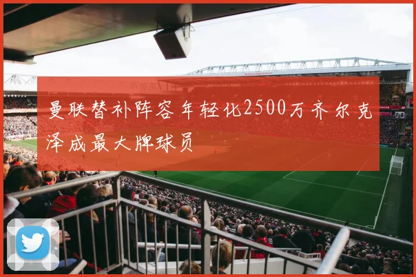 曼联替补阵容年轻化2500万齐尔克泽成最大牌球员