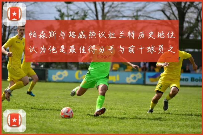 帕森斯与路威热议杜兰特历史地位认为他是最佳得分手与前十球员之一