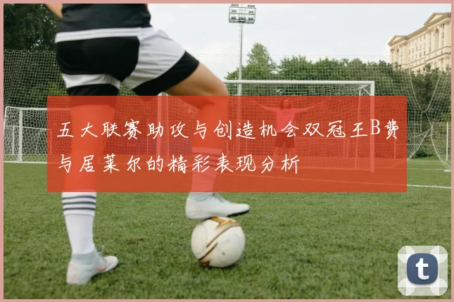 五大联赛助攻与创造机会双冠王B费与居莱尔的精彩表现分析