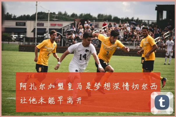 阿扎尔加盟皇马是梦想深情切尔西让他未能早离开