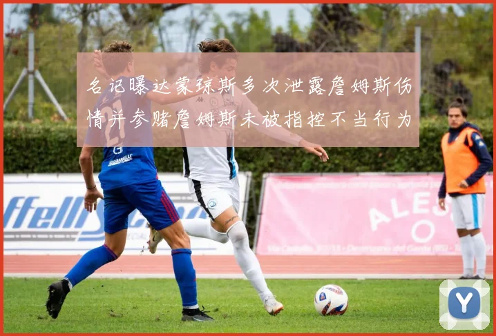 名记曝达蒙琼斯多次泄露詹姆斯伤情并参赌詹姆斯未被指控不当行为