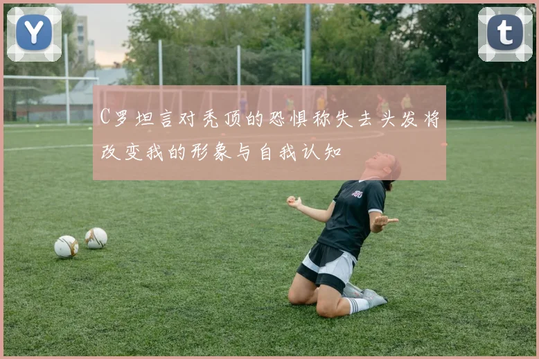 C罗坦言对秃顶的恐惧称失去头发将改变我的形象与自我认知