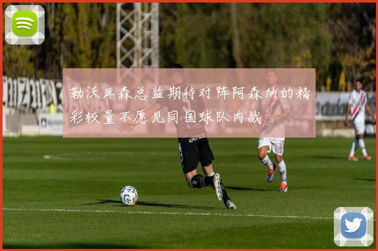 勒沃库森总监期待对阵阿森纳的精彩较量不愿见同国球队内战