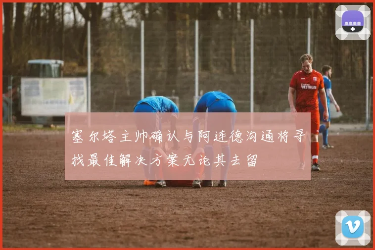 塞尔塔主帅确认与阿连德沟通将寻找最佳解决方案无论其去留