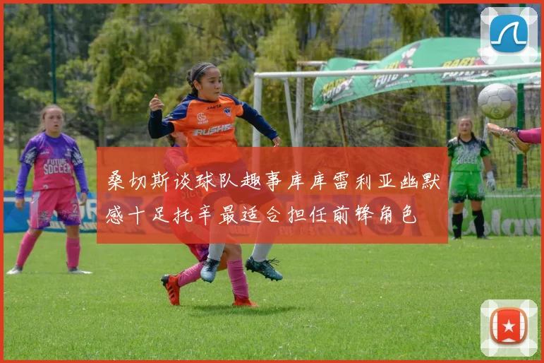 桑切斯谈球队趣事库库雷利亚幽默感十足托辛最适合担任前锋角色