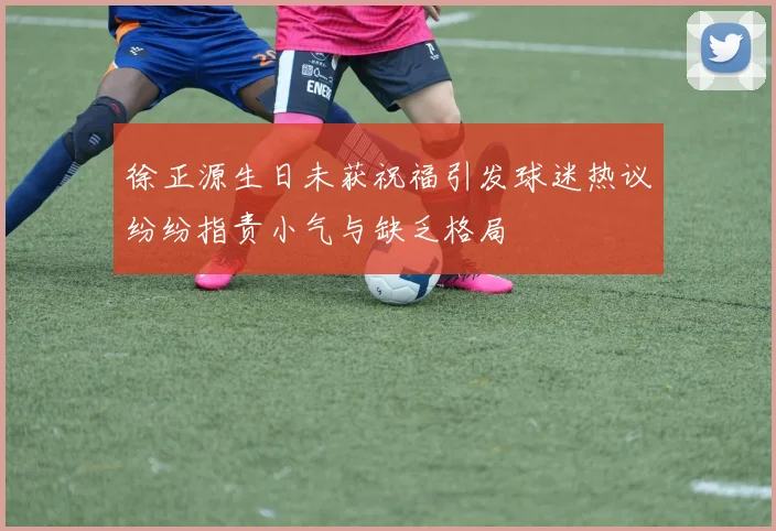 徐正源生日未获祝福引发球迷热议纷纷指责小气与缺乏格局