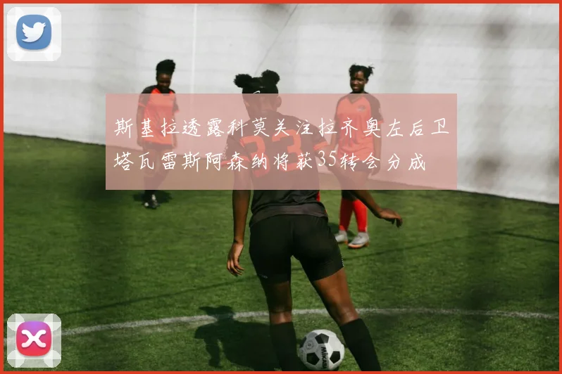 斯基拉透露科莫关注拉齐奥左后卫塔瓦雷斯阿森纳将获35转会分成