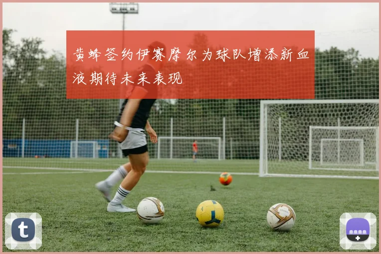 黄蜂签约伊赛摩尔为球队增添新血液期待未来表现