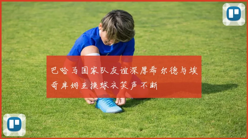 巴哈马国家队友谊深厚希尔德与埃奇库姆互换球衣笑声不断