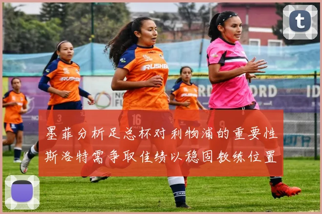 墨菲分析足总杯对利物浦的重要性斯洛特需争取佳绩以稳固教练位置