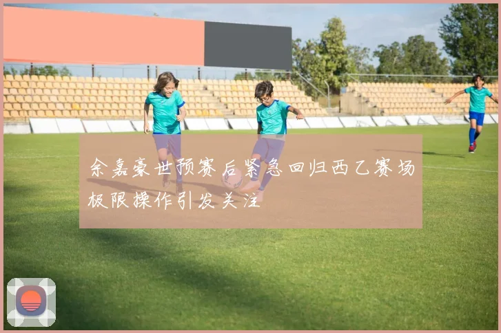 余嘉豪世预赛后紧急回归西乙赛场极限操作引发关注
