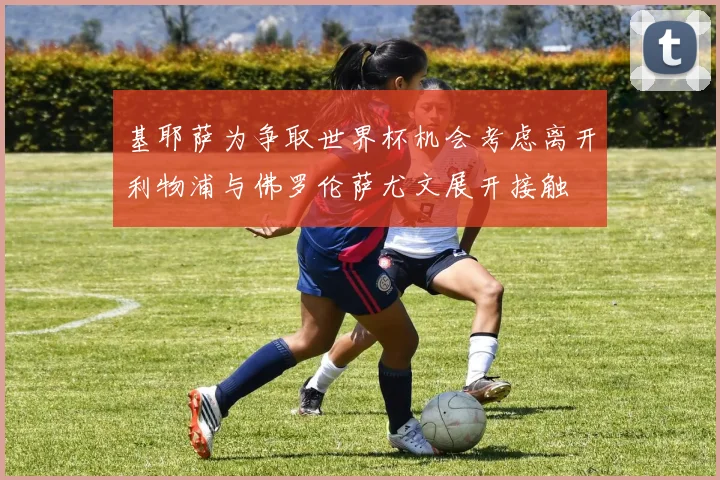 基耶萨为争取世界杯机会考虑离开利物浦与佛罗伦萨尤文展开接触