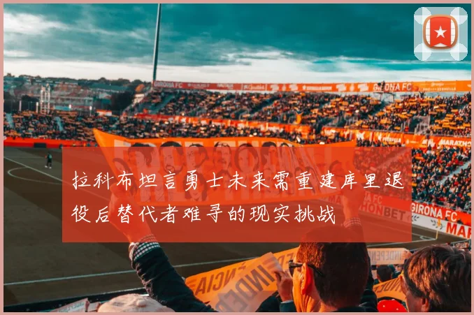 拉科布坦言勇士未来需重建库里退役后替代者难寻的现实挑战