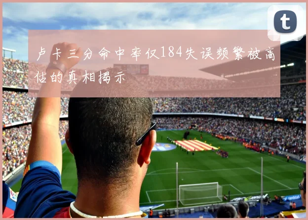卢卡三分命中率仅184失误频繁被高估的真相揭示