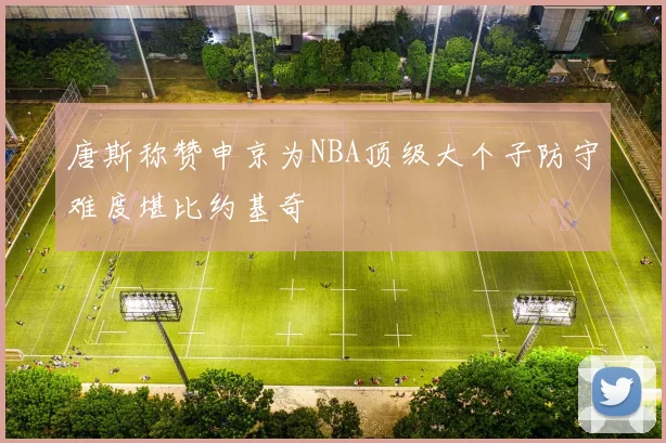 唐斯称赞申京为NBA顶级大个子防守难度堪比约基奇