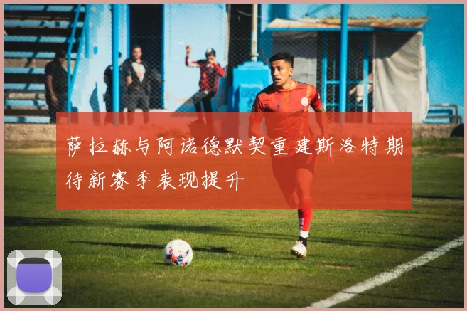 萨拉赫与阿诺德默契重建斯洛特期待新赛季表现提升