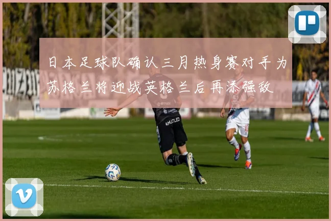 日本足球队确认三月热身赛对手为苏格兰将迎战英格兰后再添强敌