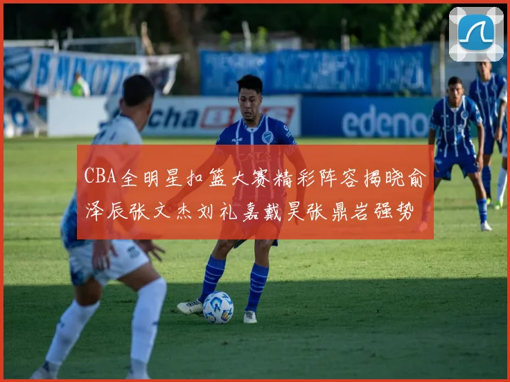 CBA全明星扣篮大赛精彩阵容揭晓俞泽辰张文杰刘礼嘉戴昊张鼎岩强势参赛